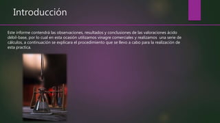 Introducción
Este informe contendrá las observaciones, resultados y conclusiones de las valoraciones ácido
débil-base, por lo cual en esta ocasión utilizamos vinagre comerciales y realizamos una serie de
cálculos, a continuación se explicara el procedimiento que se llevo a cabo para la realización de
esta practica.
 
