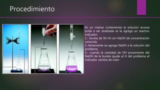 Procedimiento
En un matraz conteniendo la solución acuosa
acida a ser analizada se la agrega un reactivo
indicador.
1.- bureta de 50 ml con NaOH de concentración
conocida
2.-lentamente se agrega NaOH a la solución del
problema.
3.- cuando la cantidad de OH proveniente del
NaOH de la bureta iguala al H del problema el
indicador cambia de color
 