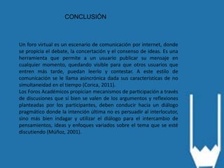 CONCLUSIÓN
Un foro virtual es un escenario de comunicación por internet, donde
se propicia el debate, la concertación y el consenso de ideas. Es una
herramienta que permite a un usuario publicar su mensaje en
cualquier momento, quedando visible para que otros usuarios que
entren más tarde, puedan leerlo y contestar. A este estilo de
comunicación se le llama asincrónica dada sus características de no
simultaneidad en el tiempo (Corica, 2011).
Los Foros Académicos propician mecanismos de participación a través
de discusiones que si bien se valen de los argumentos y reflexiones
planteadas por los participantes, deben conducir hacia un diálogo
pragmático donde la intención última no es persuadir al interlocutor,
sino más bien indagar y utilizar el diálogo para el intercambio de
pensamientos, ideas y enfoques variados sobre el tema que se esté
discutiendo (Múñoz, 2001).
 