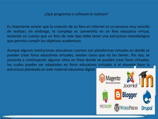 ¿Qué programas o software lo realizan?
Es importante aclarar que la creación de un foro en Internet es un proceso muy sencillo
de realizar; sin embargo, lo complejo es convertirlo en un foro educativo virtual,
teniendo en cuenta que un foro de este tipo debe tener una estructura metodológica
que permita cumplir los objetivos académicos.
Aunque algunas instituciones educativas cuentan con plataformas virtuales en donde se
pueden crear foros educativos virtuales, existen casos que no las tienen. Por eso, se
presenta a continuación algunos sitios en línea donde se pueden crear foros virtuales,
los cuales puedes ser adaptados en foros educativos virtuales si el docente hace la
estructura planteada en este material educativo digital.
 