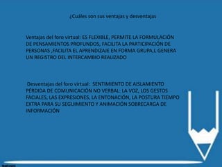 ¿Cuáles son sus ventajas y desventajas
Ventajas del foro virtual: ES FLEXIBLE, PERMITE LA FORMULACIÓN
DE PENSAMIENTOS PROFUNDOS, FACILITA LA PARTICIPACIÓN DE
PERSONAS ,FACILITA EL APRENDIZAJE EN FORMA GRUPA,L GENERA
UN REGISTRO DEL INTERCAMBIO REALIZADO
Desventajas del foro virtual: SENTIMIENTO DE AISLAMIENTO
PÉRDIDA DE COMUNICACIÓN NO VERBAL: LA VOZ, LOS GESTOS
FACIALES, LAS EXPRESIONES, LA ENTONACIÓN, LA POSTURA TIEMPO
EXTRA PARA SU SEGUIMIENTO Y ANIMACIÓN SOBRECARGA DE
INFORMACIÓN
 