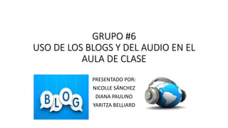 GRUPO #6
USO DE LOS BLOGS Y DEL AUDIO EN EL
AULA DE CLASE
PRESENTADO POR:
NICOLLE SÁNCHEZ
DIANA PAULINO
YARITZA BELLIARD
 