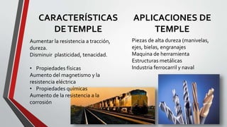 APLICACIONES DE
TEMPLE
CARACTERÍSTICAS
DETEMPLE
Aumentar la resistencia a tracción,
dureza.
Disminuir plasticidad, tenacidad.
• Propiedades físicas
Aumento del magnetismo y la
resistencia eléctrica
• Propiedades químicas
Aumento de la resistencia a la
corrosión
Piezas de alta dureza (manivelas,
ejes, bielas, engranajes
Maquina de herramienta
Estructuras metálicas
Industria ferrocarril y naval
 