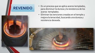 REVENIDO
• Es un proceso que se aplica aceros templados,
para disminuir la dureza y la resistencia de los
aceros templados.
• Eliminan las tenciones creadas en el temple y
mejora la tenacidad, buscando una dureza y
resistencia deseada.
 