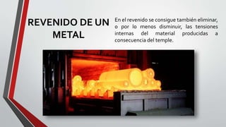 REVENIDO DE UN
METAL
En el revenido se consigue también eliminar,
o por lo menos disminuir, las tensiones
internas del material producidas a
consecuencia del temple.
 