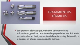 TRATAMIENTOS
TÉRMICOS
• Son procesos técnicos que, mediante calentamiento y
enfriamiento, produce cambios en las propiedades mecánicas de
los materiales, es decir, aumentando la resistencia y la tracción y
la dureza, sin alterar su composición química
 