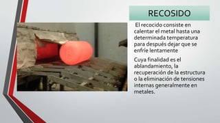 RECOSIDO
El recocido consiste en
calentar el metal hasta una
determinada temperatura
para después dejar que se
enfríe lentamente
Cuya finalidad es el
ablandamiento, la
recuperación de la estructura
o la eliminación de tensiones
internas generalmente en
metales.
 