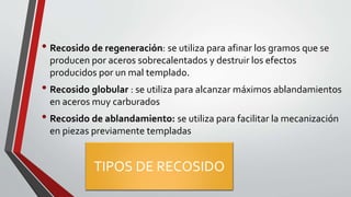 TIPOS DE RECOSIDO
• Recosido de regeneración: se utiliza para afinar los gramos que se
producen por aceros sobrecalentados y destruir los efectos
producidos por un mal templado.
• Recosido globular : se utiliza para alcanzar máximos ablandamientos
en aceros muy carburados
• Recosido de ablandamiento: se utiliza para facilitar la mecanización
en piezas previamente templadas
 