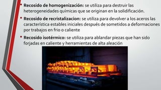 • Recosido de homogenización: se utiliza para destruir las
heterogeneidades químicas que se originan en la solidificación.
• Recosido de recristalizacion: se utiliza para devolver a los aceros las
característica estables iniciales después de sometidos a deformaciones
por trabajos en frio o caliente
• Recosido isotérmico: se utiliza para ablandar piezas que han sido
forjadas en caliente y herramientas de alta aleación
 