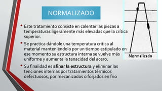 NORMALIZADO
• Este tratamiento consiste en calentar las piezas a
temperaturas ligeramente más elevadas que la crítica
superior.
• Se practica dándole una temperatura critica al
material manteniéndolo por un tiempo estipulado en
ese momento su estructura interna se vuelve más
uniforme y aumenta la tenacidad del acero.
• Su finalidad es afinar la estructura y eliminar las
tenciones internas por tratamientos térmicos
defectuosos, por mecanizados o forjados en frio
 