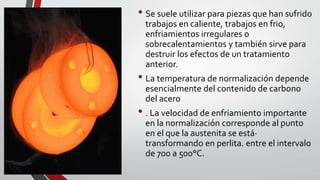• Se suele utilizar para piezas que han sufrido
trabajos en caliente, trabajos en frio,
enfriamientos irregulares o
sobrecalentamientos y también sirve para
destruir los efectos de un tratamiento
anterior.
• La temperatura de normalización depende
esencialmente del contenido de carbono
del acero
• . La velocidad de enfriamiento importante
en la normalización corresponde al punto
en el que la austenita se está·
transformando en perlita. entre el intervalo
de 700 a 500°C.
 