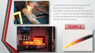 TEMPLE
• La finalidad de temple es aumentar la
dureza y la resistencia del acero
• Se utilizan temperaturas de entre 750 ºC y
1.300 ºC. Dependiendo del material base.
• La dureza depende de la temperatura y el
tiempo de enfriamiento.
 