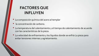 • La composición química del acero al templar
• la concentración de carbono.
• La temperatura del calentamiento y el tiempo de calentamiento de acuerdo
con las características de la pieza.
• La velocidad de enfriamiento y los líquidos donde se enfría La pieza para
evitar tensiones internas y agrietamiento.
FACTORES QUE
INFLUYEN
 