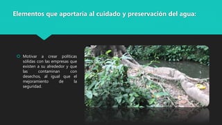 Elementos que aportaría al cuidado y preservación del agua:
 Motivar a crear políticas
sólidas con las empresas que
existen a su alrededor y que
las contaminan con
desechos, al igual que el
mejoramiento de la
seguridad.
 