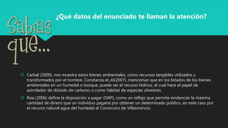  Carbal (2009), nos muestra estos bienes ambientales, como recursos tangibles utilizados y
transformados por el hombre. Constanza et.,Al(2007), mencionan que en los listados de los bienes
ambientales en un humedal o bosque, puede ser el recurso hídrico, el cual hace el papel de
asimilador de dióxido de carbono o como hábitat de especies silvestres.
 Roa (2006) define la disposición a pagar (DAP), como un reflejo que permite evidenciar la máxima
cantidad de dinero que un individuo pagaría por obtener un determinado público, en este caso por
el recurso natural agua del humedal el Coroncoro de Villavicencio.
¿Qué datos del enunciado te llaman la atención?
 