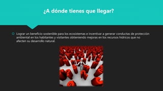  Lograr un beneficio sostenible para los ecosistemas e incentivar a generar conductas de protección
ambiental en los habitantes y visitantes obtieniendo mejoras en los recursos hidricos que no
afecten su desarrollo natural.
¿A dónde tienes que llegar?
 