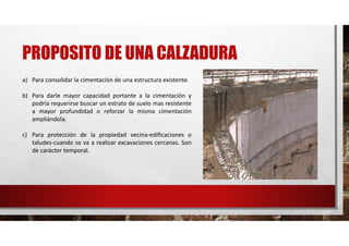 PROPOSITO DE UNA CALZADURA
a) Para consolidar la cimentación de una estructura existente.
b) Para darle mayor capacidad portante a la cimentación y
podría requerirse buscar un estrato de suelo mas resistente
a mayor profundidad o reforzar la misma cimentación
ampliándola.
c) Para protección de la propiedad vecina-edificaciones o
taludes-cuando se va a realizar excavaciones cercanas. Son
de carácter temporal.
 