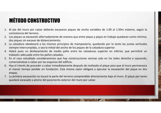 MÉTODO CONSTRUCTIVO
1. Al pie del muro por calzar deberán excavarse piques de ancho variables de 1.00 al 1.50m máximo, según la
consistencia del terreno.
2. Los piques se excavarán alternadamente de manera que entre pique y pique en trabajo quedaran como mínimo,
dos piques sin excavar de distanciamiento.
3. La calzadura obedecerá a los mismos principios de mampostería, quedando por lo tanto las juntas verticales
siempre interrumpidas, o sea la mitad del ancho de los piques de la calzadura superior.
4. Habrá pues un desfasamiento de medio paño entre las calzaduras superior en inferior, que permitirá un
trabazón adecuada entre los paños calzados.
5. En el caso estudiado consideraremos que hay construcciones vecinas solo en los lados derecho e izquierdo;
comenzándose a calzar por las esquinas del edificio.
6. Hay el interés de proceder a calzar inmediatamente después de realizado el pique para que el muro permanezca
el menor tiempo posible sin fundación. Esta misma razón obligará a ejecutar la excavación del pique en dos
etapas.
7. La primera excavación no tocará la parte del terreno comprendida directamente bajo el muro. El pique por tanto
quedará excavado a plomo del paramento exterior del muro por calzar.
 