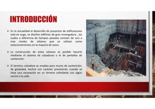 INTRODUCCIÓN
 En la actualidad el desarrollo de proyectos de edificaciones
está en auge, se diseñan edificios de gran envergadura , los
cuales a diferencia de tiempos pasados constan de uno a
mas niveles de sótanos que se utilizan como
estacionamientos en la mayoría de casos.
 La construcción de estos sótanos es posible hacerlo
mediante el sistema de calzaduras o el de pantallas de
contención.
 El termino calzadura se emplea para muros de contención,
de gravedad, hechos con carácter provisional, cuando se
hace una excavación en un terreno colindante con algún
vecino o la calle.
 