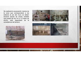 Se realizará la excavación maciza de
la zona que corresponderá a los
sótanos al pie del muro se deben
excavar piques de ancho variable
que puede ser de 1m a 1.5 metro de
ancho, esto dependerá de la
consistencia del terreno.
 