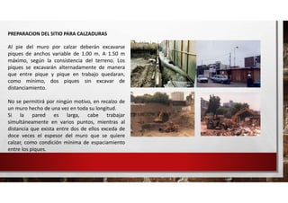 PREPARACION DEL SITIO PARA CALZADURAS
Al pie del muro por calzar deberán excavarse
piques de anchos variable de 1.00 m. A 1.50 m
máximo, según la consistencia del terreno. Los
piques se excavarán alternadamente de manera
que entre pique y pique en trabajo quedaran,
como mínimo, dos piques sin excavar de
distanciamiento.
No se permitirá por ningún motivo, en recalzo de
un muro hecho de una vez en toda su longitud.
Si la pared es larga, cabe trabajar
simultáneamente en varios puntos, mientras al
distancia que exista entre dos de ellos exceda de
doce veces el espesor del muro que se quiere
calzar, como condición mínima de espaciamiento
entre los piques.
 