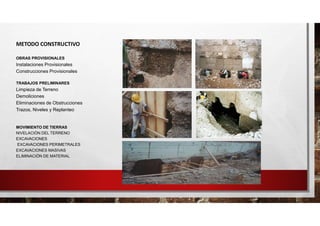 METODO CONSTRUCTIVO
OBRAS PROVISIONALES
Instalaciones Provisionales
Construcciones Provisionales
TRABAJOS PRELIMINARES
Limpieza de Terreno
Demoliciones
Eliminaciones de Obstrucciones
Trazos, Niveles y Replanteo
MOVIMIENTO DE TIERRAS
NIVELACIÓN DEL TERRENO
EXCAVACIONES
EXCAVACIONES PERIMETRALES
EXCAVACIONES MASIVAS
ELIMINACIÓN DE MATERIAL
 