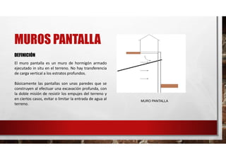 MUROS PANTALLA
DEFINICIÓN
El muro pantalla es un muro de hormigón armado
ejecutado in situ en el terreno. No hay transferencia
de carga vertical a los estratos profundos.
Básicamente las pantallas son unas paredes que se
construyen al efectuar una excavación profunda, con
la doble misión de resistir los empujes del terreno y
en ciertos casos, evitar o limitar la entrada de agua al
terreno.
MURO PANTALLA
 