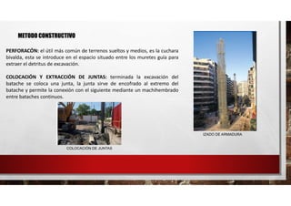 METODO CONSTRUCTIVO
PERFORACÓN: el útil más común de terrenos sueltos y medios, es la cuchara
bivalda, esta se introduce en el espacio situado entre los muretes guía para
extraer el detritus de excavación.
COLOCACIÓN Y EXTRACCIÓN DE JUNTAS: terminada la excavación del
batache se coloca una junta, la junta sirve de encofrado al extremo del
batache y permite la conexión con el siguiente mediante un machihembrado
entre bataches continuos.
COLOCACIÓN DE JUNTAS
IZADO DE ARMADURA
 