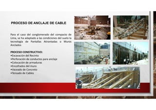 PROCESO DE ANCLAJE DE CABLE
Para el caso del conglomerado del compacto de
Lima, se ha adaptado a las condiciones del suelo la
tecnología de Pantallas Atirantadas o Muros
Anclados
PROCESO CONSTRUCTIVO:
•Excavación del Recinto
•Perforación de conductos para anclaje
•Colocación de armaduras
•Encofrados del muro
•Vaceado de Concreto
•Tensado de Cables
 