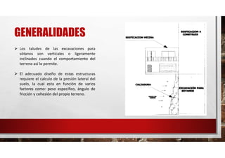 GENERALIDADES
 Los taludes de las excavaciones para
sótanos son verticales o ligeramente
inclinados cuando el comportamiento del
terreno así lo permite.
 El adecuado diseño de estas estructuras
requiere el calculo de la presión lateral del
suelo, la cual esta en función de varios
factores como: peso específico, ángulo de
fricción y cohesión del propio terreno.
 