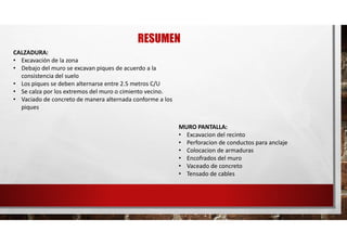 RESUMEN
CALZADURA:
• Excavación de la zona
• Debajo del muro se excavan piques de acuerdo a la
consistencia del suelo
• Los piques se deben alternarse entre 2.5 metros C/U
• Se calza por los extremos del muro o cimiento vecino.
• Vaciado de concreto de manera alternada conforme a los
piques
MURO PANTALLA:
• Excavacion del recinto
• Perforacion de conductos para anclaje
• Colocacion de armaduras
• Encofrados del muro
• Vaceado de concreto
• Tensado de cables
 