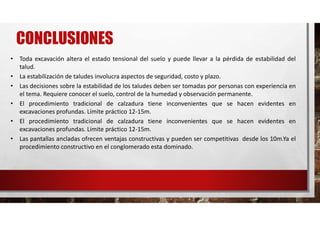 CONCLUSIONES
• Toda excavación altera el estado tensional del suelo y puede llevar a la pérdida de estabilidad del
talud.
• La estabilización de taludes involucra aspectos de seguridad, costo y plazo.
• Las decisiones sobre la estabilidad de los taludes deben ser tomadas por personas con experiencia en
el tema. Requiere conocer el suelo, control de la humedad y observación permanente.
• El procedimiento tradicional de calzadura tiene inconvenientes que se hacen evidentes en
excavaciones profundas. Límite práctico 12-15m.
• El procedimiento tradicional de calzadura tiene inconvenientes que se hacen evidentes en
excavaciones profundas. Límite práctico 12-15m.
• Las pantallas ancladas ofrecen ventajas constructivas y pueden ser competitivas desde los 10m.Ya el
procedimiento constructivo en el conglomerado esta dominado.
 