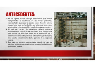 ANTECEDENTES:
 En las lugares en que se haga excavaciones que puedan
comprometer la estabilidad de los muros (cimientos)
vecinos habrá que calzar o recalzar estos dándoles así una
nueva base para su fundación que alcanzara una mayor
profundidad evitando posibles hundimientos y derrumbes.
 El delicado trabajo de calzaduras deberá realizarse
conjuntamente con el de excavaciones, mas siempre que
sea posible, se ejecutara antes de la demolición de la
construcción existente para que esta constituya el mejor y
mas sencillo acodalamiento de las paredes de la propiedad
vecina.
 Este caso es siempre recomendable cuando se trata de
derribar un inmueble para levantar otro con fundación mas
profunda o sótano.
 