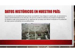 DATOS HISTÓRICOS EN NUESTRO PAÍS:
Las calzaduras son procedimientos que tienen una tradición muy antigua en nuestro país, se comenzaron a
realizar aproximadamente en los años 60 y 70, que fue cuando la ciudad de Lima empezó a modernizarse.
La calzadura surge como propuesta de los ingenieros de esa época que dieron la solución en la protección
de viejas casonas colindantes con sus edificaciones.
 