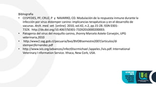 Bibliografía
• CESPEDES, PF; CRUZ, P y NAVARRO, CO. Modulación de la respuesta inmune durante la
infección por virus distemper canino: implicancias terapéuticas y en el desarrollo de
vacunas. Arch. med. vet. [online]. 2010, vol.42, n.2, pp.15-28. ISSN 0301-
732X. http://dx.doi.org/10.4067/S0301-732X2010000200003.
• Patogenia del virus del moquillo canino, Jhonny Marcelo Astete Corvejón, UPG
veterinaria,2010
• http:/www2.sag.gob.cl/pecuaria/bvo/BVO8Isemestre2007/articulos/di
stemperjfernandez.pdf
• http://www.ivis.org/advances/infectDiscrmichael /appeles /ivis.pdf. International
Veterinary I nformation Service. Ithaca, New Cork, USA.
 
