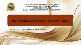 UNIVERSIDAD NACIONAL MAYOR DE SAN MARCOS
(Universidad del Perú, DECANA DE AMÉRICA)
FACULTAD DE EDUCACIÓN
ESCUELA ACADÉMICO PROFESIONAL DE EDUCACIÓN
POLITICAS DE DESARROLLO REGIONAL Y LOCAL
Profesor: Macuado Asca, Ronald Mesias
 
