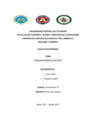 UNIVERSIDAD CENTRAL DEL ECUADOR
FACULTAD DE FILOSOFÍA, LETRAS Y CIENCIAS DE LA EDUCACIÓN
CARRERA DE CIENCIAS NATURALES Y DEL AMBIENTE,
BIOLOGÍA Y QUÍMICA
FAUNA ECUATORIANA
TEMA
Extinciones Masivas en la Tierra
INTEGRANTES:
 Arias Joffre
 Caizatoa Lizbeth
CURSO: 5to semestre “A”
DOCENTE: MSc. Iván Morillo
Marzo 2017 – Agosto 2017
 