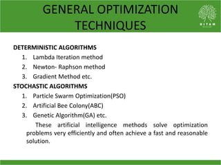 GENERAL OPTIMIZATION
TECHNIQUES
DETERMINISTIC ALGORITHMS
1. Lambda Iteration method
2. Newton- Raphson method
3. Gradient Method etc.
STOCHASTIC ALGORITHMS
1. Particle Swarm Optimization(PSO)
2. Artificial Bee Colony(ABC)
3. Genetic Algorithm(GA) etc.
These artificial intelligence methods solve optimization
problems very efficiently and often achieve a fast and reasonable
solution.
 