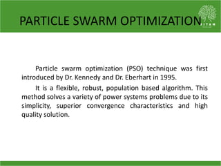 PARTICLE SWARM OPTIMIZATION
Particle swarm optimization (PSO) technique was first
introduced by Dr. Kennedy and Dr. Eberhart in 1995.
It is a flexible, robust, population based algorithm. This
method solves a variety of power systems problems due to its
simplicity, superior convergence characteristics and high
quality solution.
 