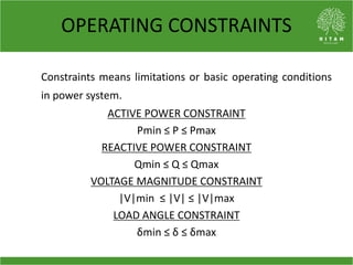 OPERATING CONSTRAINTS
Constraints means limitations or basic operating conditions
in power system.
ACTIVE POWER CONSTRAINT
Pmin ≤ P ≤ Pmax
REACTIVE POWER CONSTRAINT
Qmin ≤ Q ≤ Qmax
VOLTAGE MAGNITUDE CONSTRAINT
|V|min ≤ |V| ≤ |V|max
LOAD ANGLE CONSTRAINT
δmin ≤ δ ≤ δmax
 