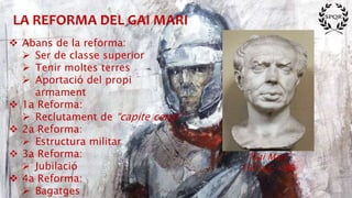 LA REFORMA DEL GAI MARI
“Gai Mari”
157 a.C – 86
 Abans de la reforma:
 Ser de classe superior
 Tenir moltes terres
 Aportació del propi
armament
 1a Reforma:
 Reclutament de “capite censi”
 2a Reforma:
 Estructura militar
 3a Reforma:
 Jubilació
 4a Reforma:
 Bagatges
 
