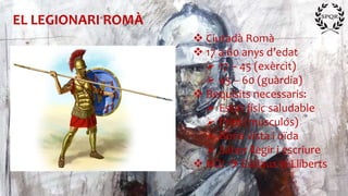 EL LEGIONARI ROMÀ
 Ciutadà Romà
 17 a 60 anys d’edat
 17 – 45 (exèrcit)
 45 – 60 (guàrdia)
 Requisits necessaris:
 Estat físic saludable
 Prim (musculós)
 Bona vista i oïda
 Saber llegir i escriure
 NO!  Esclaus ni Lliberts
 