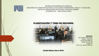 REPÚBLICA BOLIVARIANA DE VENEZUELA
MINISTERIO DEL PODER POPULAR PARA LA EDUCACIÓN UNIVERSITARIA, CIENCIA Y TECNOLOGÍA
INSTITUTO UNIVERSITARIO POLITÉCNICO “SANTIAGO MARIÑO”
EXTENSIÓN COL - SEDE CIUDAD OJEDA
PLANIFICACIÓN Y TOMA DE DECIONES.
Alumnos:
Jean Carlos Verílez Marín
Cédula: 13.362.383
Javier David Albornoz
Cédula: 24.736.156
Código: 45
Tutora: Ing. Jarianny Sánchez
Ciudad Ojeda, Enero 2018.
 