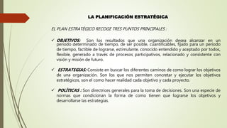 LA PLANIFICACIÓN ESTRATÉGICA
EL PLAN ESTRATÉGICO RECOGE TRES PUNTOS PRINCIPALES :
 OBJETIVOS: Son los resultados que una organización desea alcanzar en un
periodo determinado de tiempo, de ser posible, cuantificables, fijado para un periodo
de tiempo, factible de lograrse, estimulante, conocido entendido y aceptado por todos,
flexible, generado a través de procesos participativos, relacionado y consistente con
visión y misión de futuro.
 ESTRATEGIAS: Consiste en buscar los diferentes caminos de como lograr los objetivos
de una organización. Son los que nos permiten concretar y ejecutar los objetivos
estratégicos, son el como hacer realidad cada objetivo y cada proyecto.
 POLÍTICAS : Son directrices generales para la toma de decisiones. Son una especie de
normas que condicionan la forma de como tienen que lograrse los objetivos y
desarrollarse las estrategias.
 