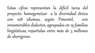 Estas cifras representan la difícil tarea del
proyecto: homogeneizar a la diversidad étnica
con 108 idiomas, según Pimentel, con
innumerables dialectos, agrupados en 19 familias
lingüísticas, repartidas entre más de 3 millones
de aborígenes.
 