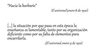 “Hacia la barbarie”
El universal (enero 8 de 1920)
[…] la situación por que pasa en esta época la
enseñanza es lamentable, tanto por su organización
deficiente como por su falta de elementos para
encarrilarla.
(El universal, enero 9 de 1920)
 