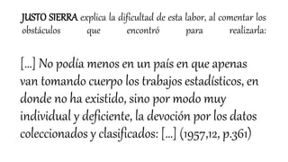 JUSTO SIERRA explica la dificultad de esta labor, al comentar los
obstáculos que encontró para realizarla:
[…] No podía menos en un país en que apenas
van tomando cuerpo los trabajos estadísticos, en
donde no ha existido, sino por modo muy
individual y deficiente, la devoción por los datos
coleccionados y clasificados: […] (1957,12, p.361)
 