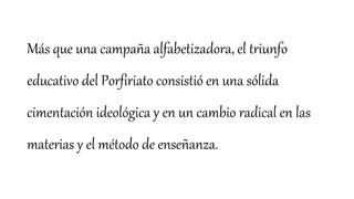 Más que una campaña alfabetizadora, el triunfo
educativo del Porfiriato consistió en una sólida
cimentación ideológica y en un cambio radical en las
materias y el método de enseñanza.
 