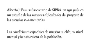 Alberto J. Pani subsecretario de SIPBA en 1911 publicó
un estudio de las mayores dificultades del proyecto de
las escuelas rudimentarias.
Las condiciones especiales de nuestro pueblo; su nivel
mental y la naturaleza de la población.
 