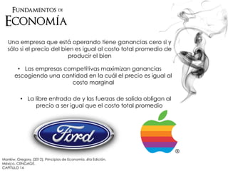 Una empresa que está operando tiene ganancias cero si y
sólo si el precio del bien es igual al costo total promedio de
producir el bien
• Las empresas competitivas maximizan ganancias
escogiendo una cantidad en la cuál el precio es igual al
costo marginal
• La libre entrada de y las fuerzas de salida obligan al
precio a ser igual que el costo total promedio
Mankiw, Gregory. (2012). Principios de Economía. 6ta Edición.
México. CENGAGE.
CAPÍTULO 14
 